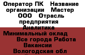 Оператор ПК › Название организации ­ Мастер, ООО › Отрасль предприятия ­ Аналитика › Минимальный оклад ­ 70 000 - Все города Работа » Вакансии   . Вологодская обл.,Вологда г.